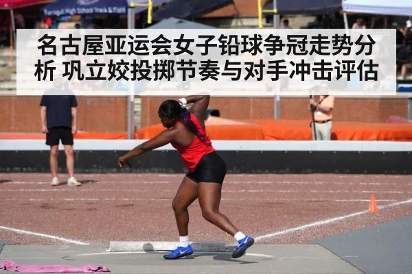 名古屋亚运会女子铅球争冠走势分析 巩立姣投掷节奏与对手冲击评估